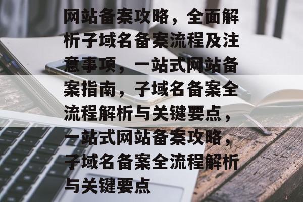 网站备案攻略，全面解析子域名备案流程及注意事项，一站式网站备案指南，子域名备案全流程解析与关键要点，一站式网站备案攻略，子域名备案全流程解析与关键要点