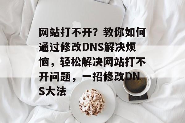 网站打不开？教你如何通过修改DNS解决烦恼，轻松解决网站打不开问题，一招修改DNS大法