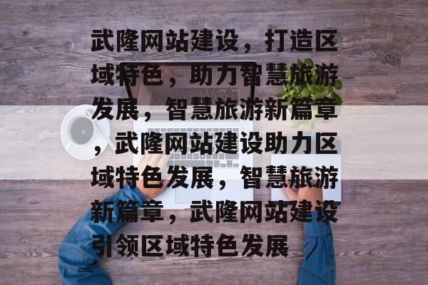 武隆网站建设，打造区域特色，助力智慧旅游发展，智慧旅游新篇章，武隆网站建设助力区域特色发展，智慧旅游新篇章，武隆网站建设引领区域特色发展