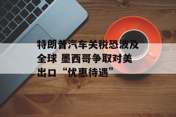 特朗普汽车关税恐波及全球 墨西哥争取对美出口“优惠待遇”