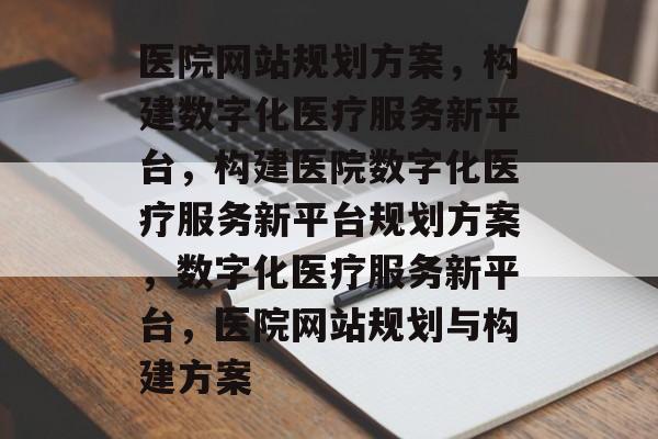 医院网站规划方案，构建数字化医疗服务新平台，构建医院数字化医疗服务新平台规划方案，数字化医疗服务新平台，医院网站规划与构建方案