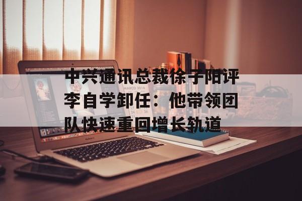 中兴通讯总裁徐子阳评李自学卸任：他带领团队快速重回增长轨道