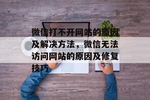 微信打不开网站的原因及解决方法，微信无法访问网站的原因及修复技巧