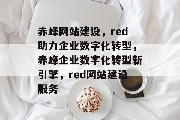 赤峰网站建设，red助力企业数字化转型，赤峰企业数字化转型新引擎，red网站建设服务
