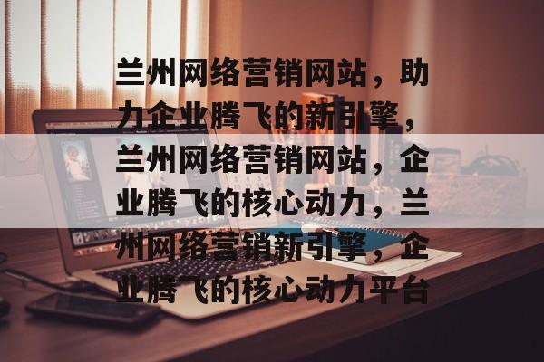 兰州网络营销网站，助力企业腾飞的新引擎，兰州网络营销网站，企业腾飞的核心动力，兰州网络营销新引擎，企业腾飞的核心动力平台