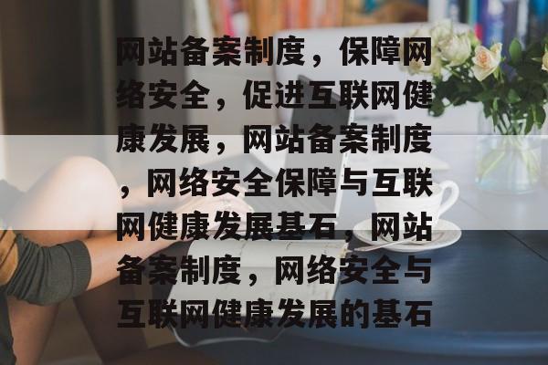 网站备案制度，保障网络安全，促进互联网健康发展，网站备案制度，网络安全保障与互联网健康发展基石，网站备案制度，网络安全与互联网健康发展的基石