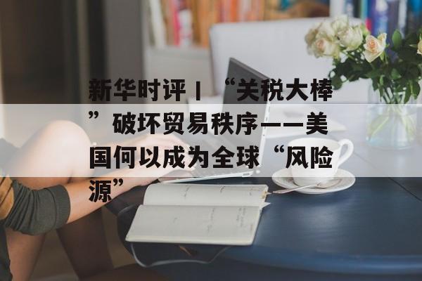 新华时评丨“关税大棒”破坏贸易秩序——美国何以成为全球“风险源”