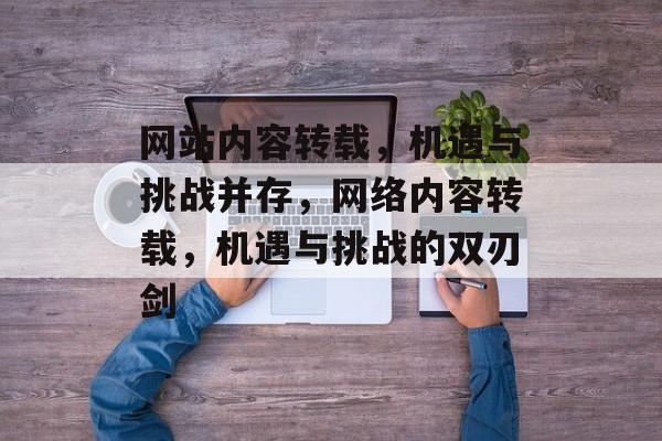 网站内容转载，机遇与挑战并存，网络内容转载，机遇与挑战的双刃剑