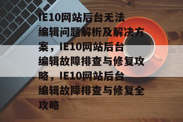 IE10网站后台无法编辑问题解析及解决方案，IE10网站后台编辑故障排查与修复攻略，IE10网站后台编辑故障排查与修复全攻略