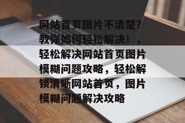 网站首页图片不清楚？教你如何轻松解决！，轻松解决网站首页图片模糊问题攻略，轻松解锁清晰网站首页，图片模糊问题解决攻略