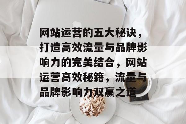 网站运营的五大秘诀，打造高效流量与品牌影响力的完美结合，网站运营高效秘籍，流量与品牌影响力双赢之道