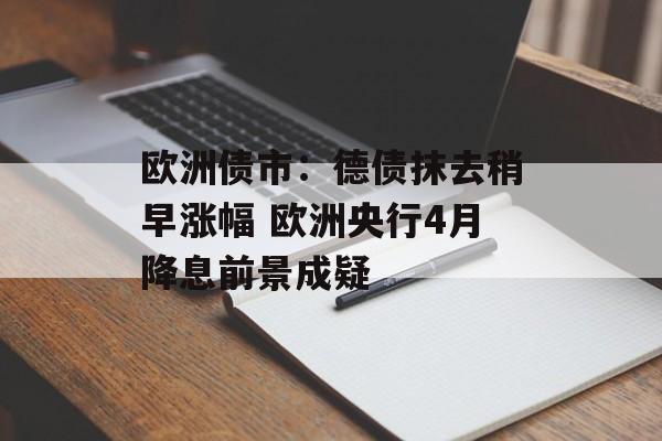 欧洲债市：德债抹去稍早涨幅 欧洲央行4月降息前景成疑