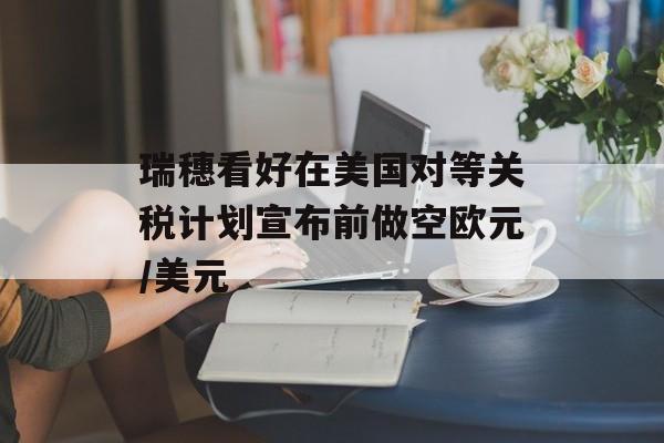瑞穗看好在美国对等关税计划宣布前做空欧元/美元