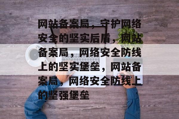 网站备案局，守护网络安全的坚实后盾，网站备案局，网络安全防线上的坚实堡垒，网站备案局，网络安全防线上的坚强堡垒