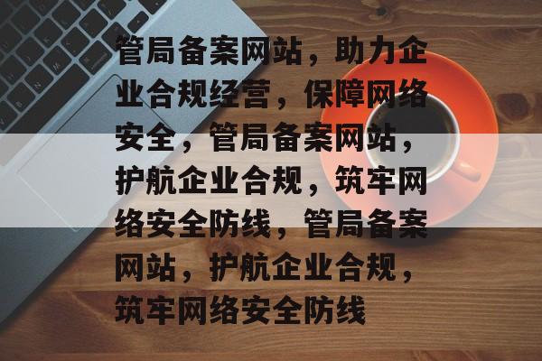 管局备案网站，助力企业合规经营，保障网络安全，管局备案网站，护航企业合规，筑牢网络安全防线，管局备案网站，护航企业合规，筑牢网络安全防线