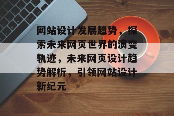 网站设计发展趋势，探索未来网页世界的演变轨迹，未来网页设计趋势解析，引领网站设计新纪元