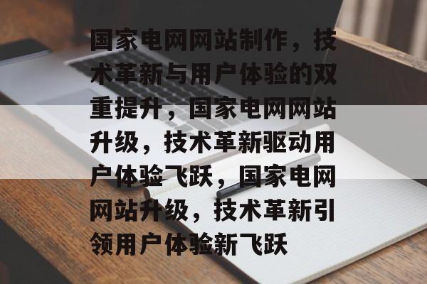 国家电网网站制作，技术革新与用户体验的双重提升，国家电网网站升级，技术革新驱动用户体验飞跃，国家电网网站升级，技术革新引领用户体验新飞跃