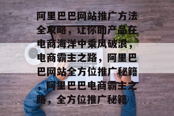 阿里巴巴网站推广方法全攻略，让你的产品在电商海洋中乘风破浪，电商霸主之路，阿里巴巴网站全方位推广秘籍，阿里巴巴电商霸主之路，全方位推广秘籍