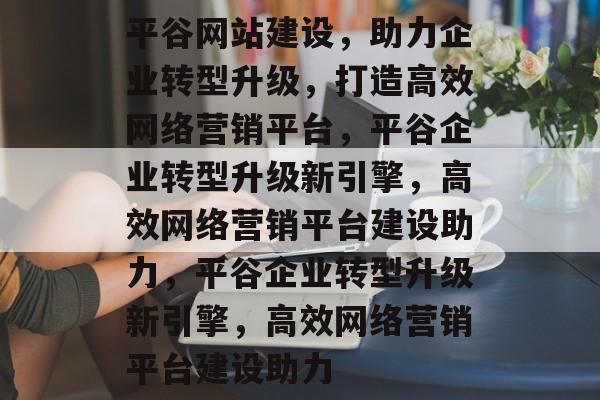 平谷网站建设，助力企业转型升级，打造高效网络营销平台，平谷企业转型升级新引擎，高效网络营销平台建设助力，平谷企业转型升级新引擎，高效网络营销平台建设助力