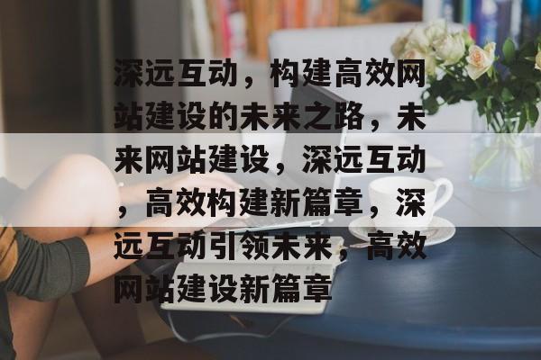 深远互动，构建高效网站建设的未来之路，未来网站建设，深远互动，高效构建新篇章，深远互动引领未来，高效网站建设新篇章