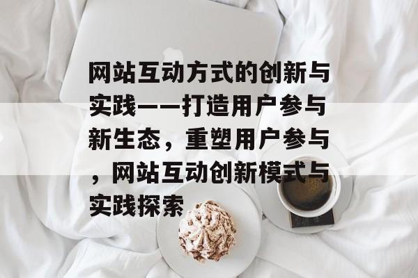 网站互动方式的创新与实践——打造用户参与新生态，重塑用户参与，网站互动创新模式与实践探索