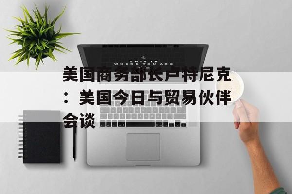美国商务部长卢特尼克：美国今日与贸易伙伴会谈