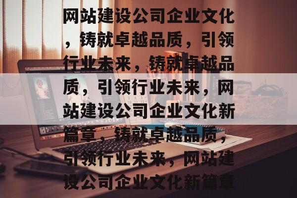 网站建设公司企业文化，铸就卓越品质，引领行业未来，铸就卓越品质，引领行业未来，网站建设公司企业文化新篇章，铸就卓越品质，引领行业未来，网站建设公司企业文化新篇章