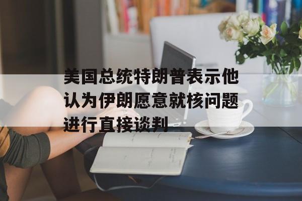 美国总统特朗普表示他认为伊朗愿意就核问题进行直接谈判