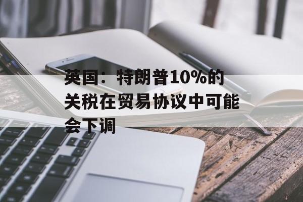 英国：特朗普10%的关税在贸易协议中可能会下调