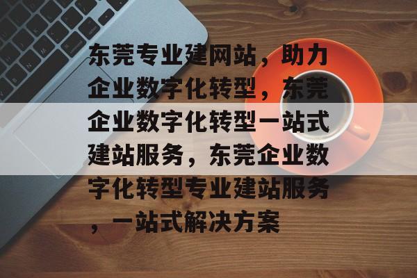 东莞专业建网站，助力企业数字化转型，东莞企业数字化转型一站式建站服务，东莞企业数字化转型专业建站服务，一站式解决方案