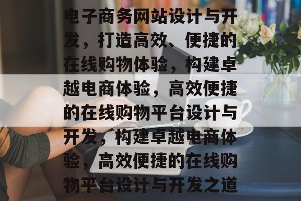 电子商务网站设计与开发，打造高效、便捷的在线购物体验，构建卓越电商体验，高效便捷的在线购物平台设计与开发，构建卓越电商体验，高效便捷的在线购物平台设计与开发之道