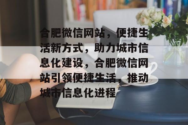 合肥微信网站，便捷生活新方式，助力城市信息化建设，合肥微信网站引领便捷生活，推动城市信息化进程