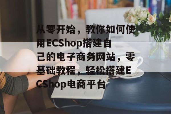 从零开始，教你如何使用ECShop搭建自己的电子商务网站，零基础教程，轻松搭建ECShop电商平台