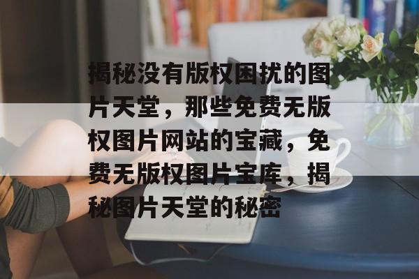 揭秘没有版权困扰的图片天堂，那些免费无版权图片网站的宝藏，免费无版权图片宝库，揭秘图片天堂的秘密