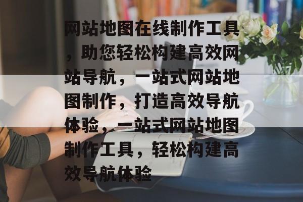 网站地图在线制作工具，助您轻松构建高效网站导航，一站式网站地图制作，打造高效导航体验，一站式网站地图制作工具，轻松构建高效导航体验