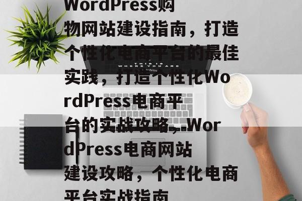 WordPress购物网站建设指南，打造个性化电商平台的最佳实践，打造个性化WordPress电商平台的实战攻略，WordPress电商网站建设攻略，个性化电商平台实战指南