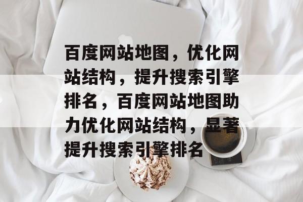 百度网站地图，优化网站结构，提升搜索引擎排名，百度网站地图助力优化网站结构，显著提升搜索引擎排名