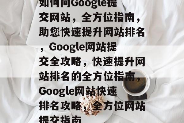如何向Google提交网站，全方位指南，助您快速提升网站排名，Google网站提交全攻略，快速提升网站排名的全方位指南，Google网站快速排名攻略，全方位网站提交指南