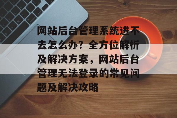 网站后台管理系统进不去怎么办？全方位解析及解决方案，网站后台管理无法登录的常见问题及解决攻略