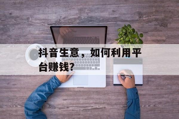 抖音生意，如何利用平台赚钱？