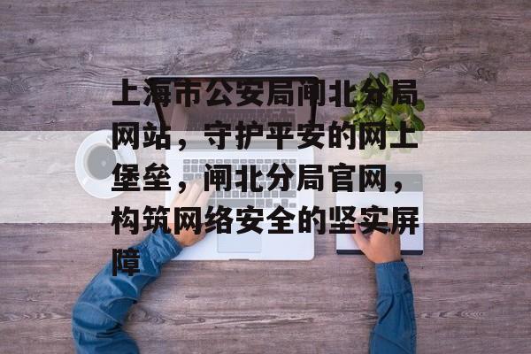 上海市公安局闸北分局网站，守护平安的网上堡垒，闸北分局官网，构筑网络安全的坚实屏障