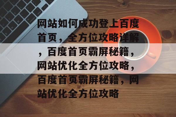 网站如何成功登上百度首页，全方位攻略详解，百度首页霸屏秘籍，网站优化全方位攻略，百度首页霸屏秘籍，网站优化全方位攻略