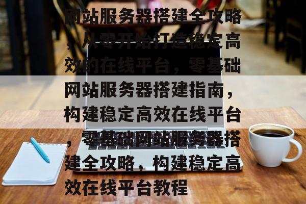 网站服务器搭建全攻略，从零开始打造稳定高效的在线平台，零基础网站服务器搭建指南，构建稳定高效在线平台，零基础网站服务器搭建全攻略，构建稳定高效在线平台教程
