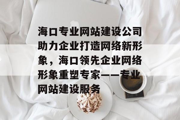 海口专业网站建设公司助力企业打造网络新形象，海口领先企业网络形象重塑专家——专业网站建设服务