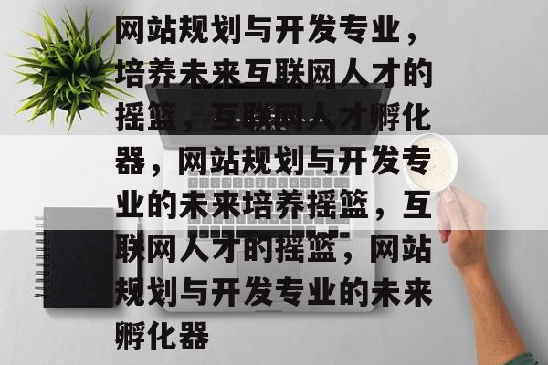 网站规划与开发专业，培养未来互联网人才的摇篮，互联网人才孵化器，网站规划与开发专业的未来培养摇篮，互联网人才的摇篮，网站规划与开发专业的未来孵化器