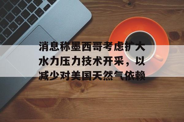 消息称墨西哥考虑扩大水力压力技术开采，以减少对美国天然气依赖