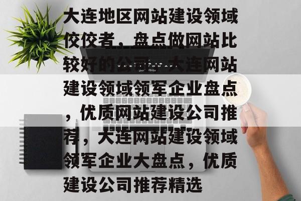 大连地区网站建设领域佼佼者，盘点做网站比较好的公司，大连网站建设领域领军企业盘点，优质网站建设公司推荐，大连网站建设领域领军企业大盘点，优质建设公司推荐精选