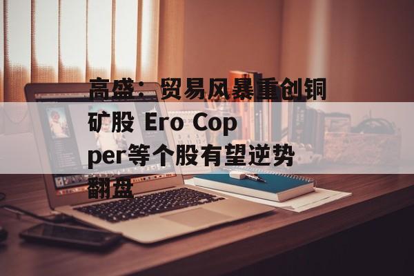 高盛：贸易风暴重创铜矿股 Ero Copper等个股有望逆势翻盘