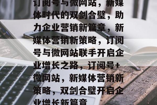 订阅号与微网站，新媒体时代的双剑合璧，助力企业营销新篇章，新媒体营销新策略，订阅号与微网站联手开启企业增长之路，订阅号+微网站，新媒体营销新策略，双剑合璧开启企业增长新篇章