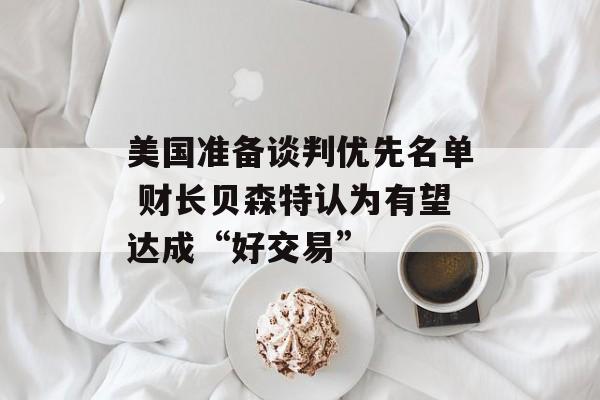 美国准备谈判优先名单 财长贝森特认为有望达成“好交易”